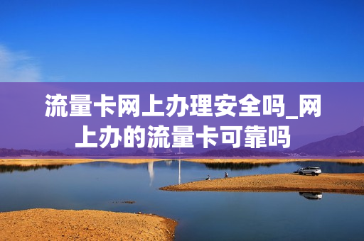 流量卡网上办理安全吗_网上办的流量卡可靠吗