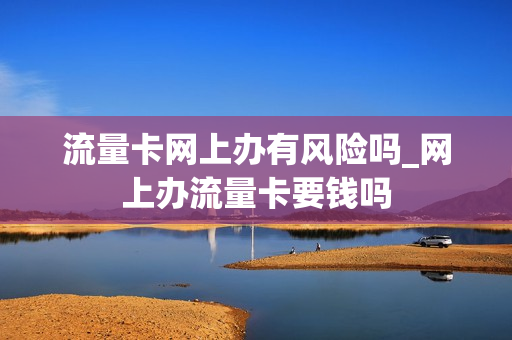 流量卡网上办有风险吗_网上办流量卡要钱吗