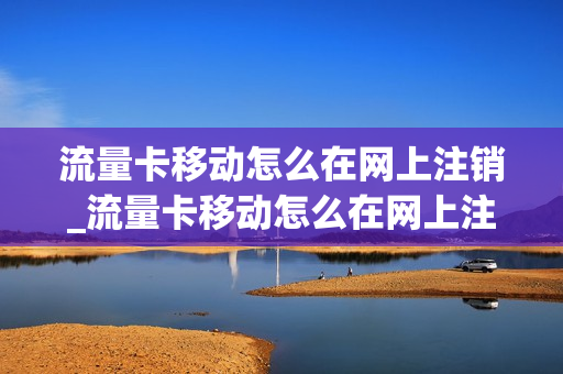 流量卡移动怎么在网上注销_流量卡移动怎么在网上注销手机号