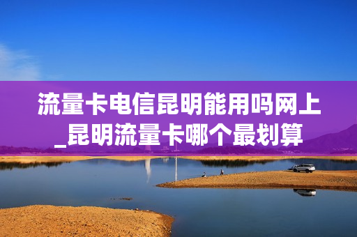 流量卡电信昆明能用吗网上_昆明流量卡哪个最划算