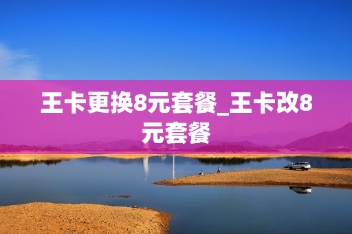 王卡更换8元套餐_王卡改8元套餐