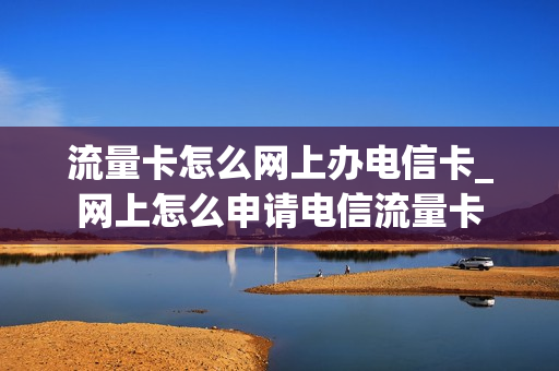 流量卡怎么网上办电信卡_网上怎么申请电信流量卡