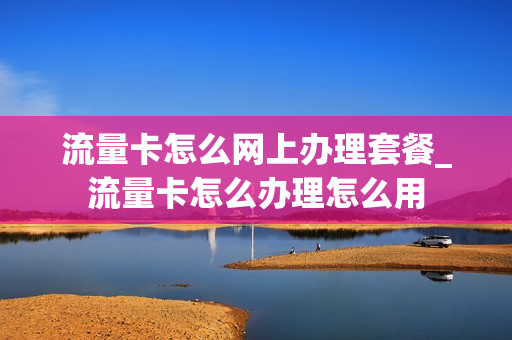 流量卡怎么网上办理套餐_流量卡怎么办理怎么用