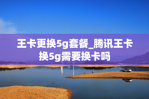 王卡更换5g套餐_腾讯王卡换5g需要换卡吗