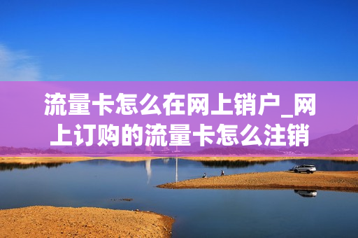 流量卡怎么在网上销户_网上订购的流量卡怎么注销