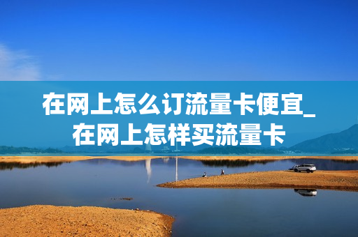 在网上怎么订流量卡便宜_在网上怎样买流量卡