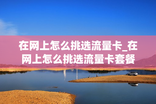 在网上怎么挑选流量卡_在网上怎么挑选流量卡套餐