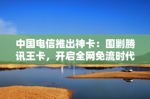 中国电信推出神卡：围剿腾讯王卡，开启全网免流时代！
