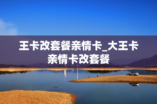 王卡改套餐亲情卡_大王卡亲情卡改套餐