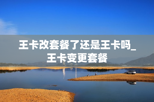 王卡改套餐了还是王卡吗_王卡变更套餐