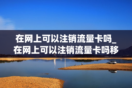 在网上可以注销流量卡吗_在网上可以注销流量卡吗移动