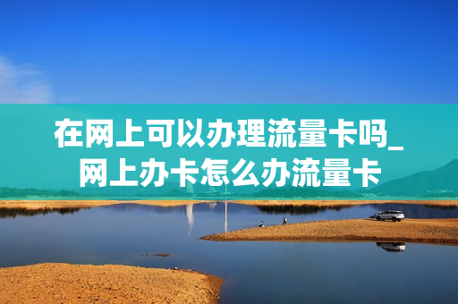在网上可以办理流量卡吗_网上办卡怎么办流量卡