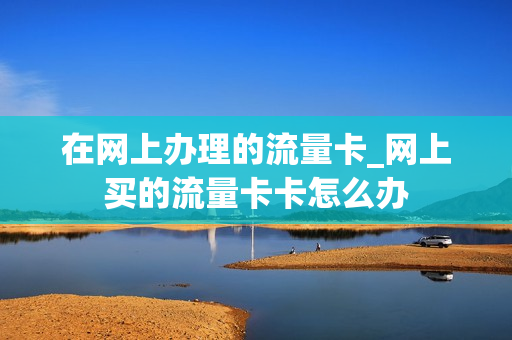 在网上办理的流量卡_网上买的流量卡卡怎么办