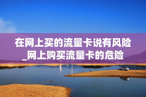 在网上买的流量卡说有风险_网上购买流量卡的危险