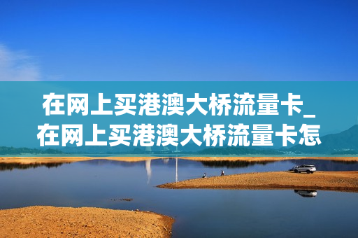 在网上买港澳大桥流量卡_在网上买港澳大桥流量卡怎么买