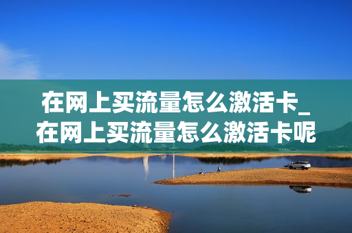 在网上买流量怎么激活卡_在网上买流量怎么激活卡呢