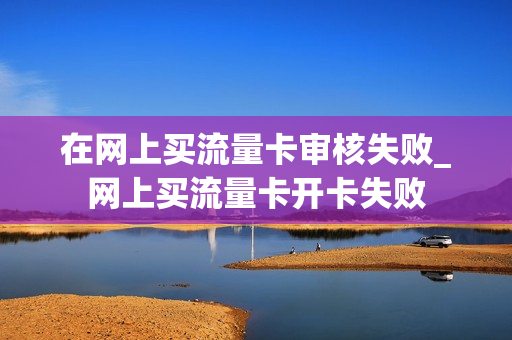 在网上买流量卡审核失败_网上买流量卡开卡失败