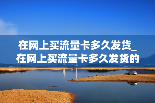 在网上买流量卡多久发货_在网上买流量卡多久发货的