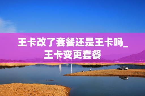王卡改了套餐还是王卡吗_王卡变更套餐
