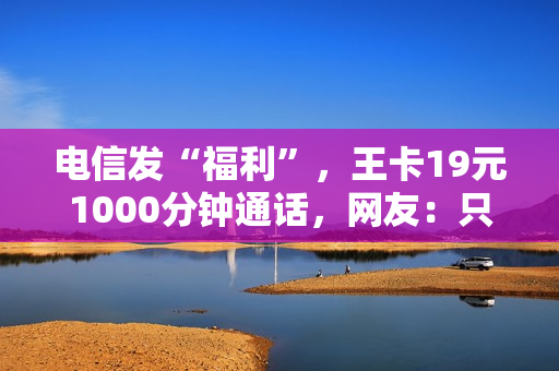 电信发“福利”，王卡19元1000分钟通话，网友：只有电信最良心