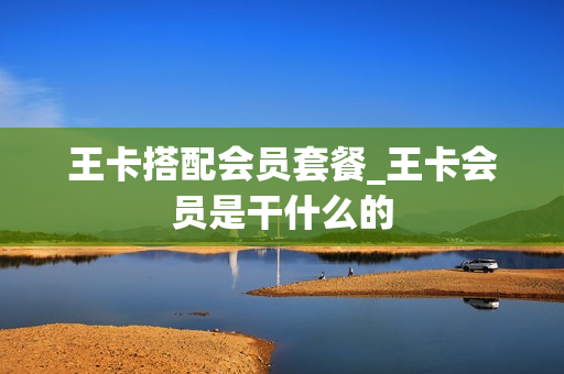 王卡搭配会员套餐_王卡会员是干什么的