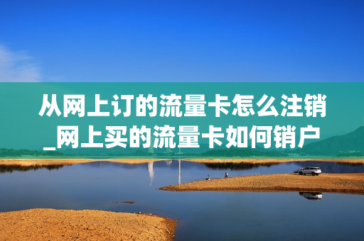 从网上订的流量卡怎么注销_网上买的流量卡如何销户