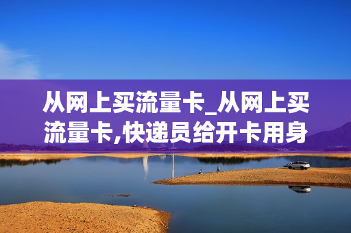 从网上买流量卡_从网上买流量卡,快递员给开卡用身份证开卡,有事吗