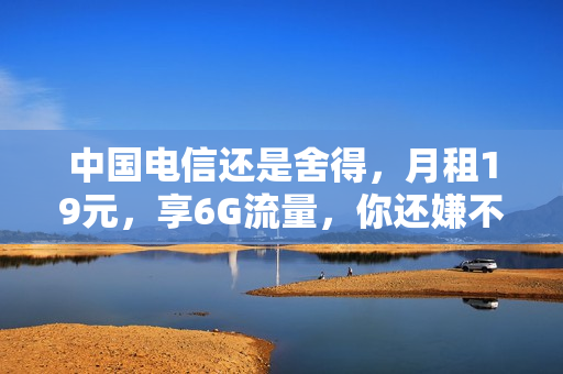 中国电信还是舍得，月租19元，享6G流量，你还嫌不实惠？