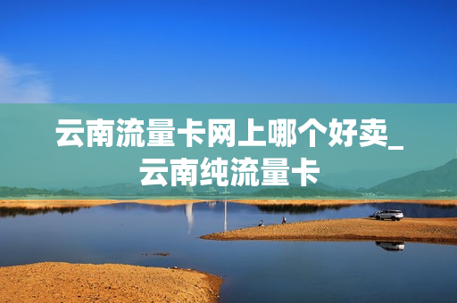 云南流量卡网上哪个好卖_云南纯流量卡