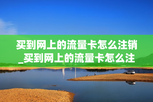 买到网上的流量卡怎么注销_买到网上的流量卡怎么注销掉