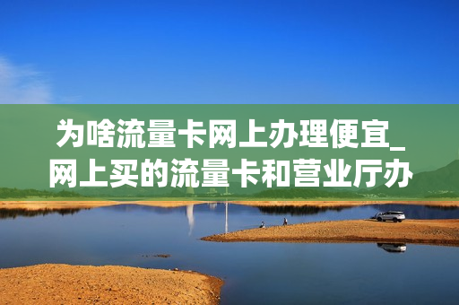 为啥流量卡网上办理便宜_网上买的流量卡和营业厅办的卡为啥这么大差价