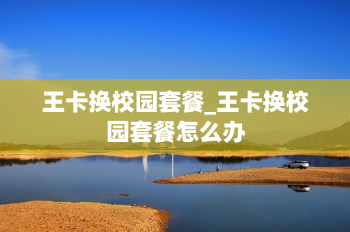 王卡换校园套餐_王卡换校园套餐怎么办