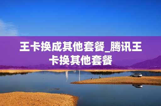 王卡换成其他套餐_腾讯王卡换其他套餐