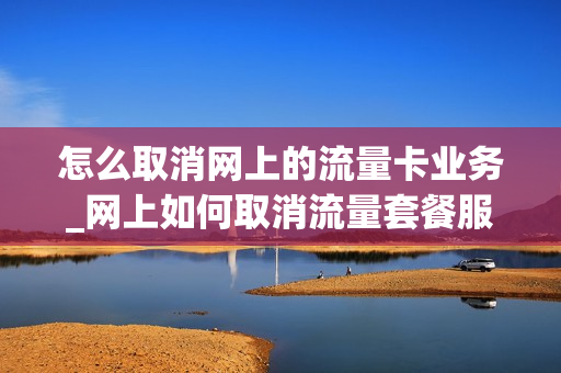 怎么取消网上的流量卡业务_网上如何取消流量套餐服务