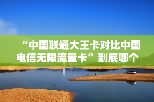 “中国联通大王卡对比中国电信无限流量卡”到底哪个更划算？
