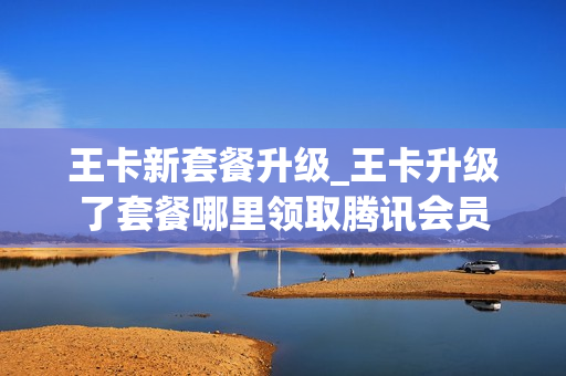 王卡新套餐升级_王卡升级了套餐哪里领取腾讯会员