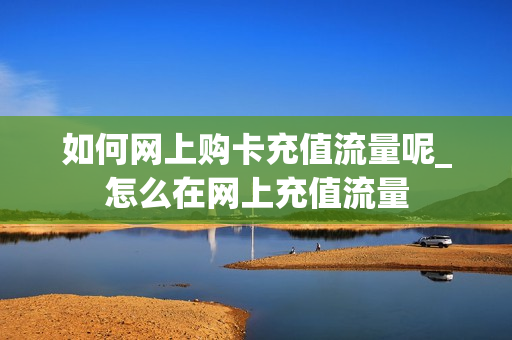 如何网上购卡充值流量呢_怎么在网上充值流量