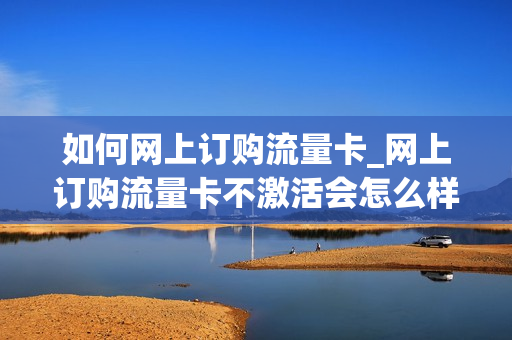 如何网上订购流量卡_网上订购流量卡不激活会怎么样