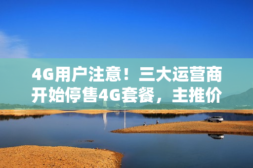 4G用户注意！三大运营商开始停售4G套餐，主推价格更贵的5G