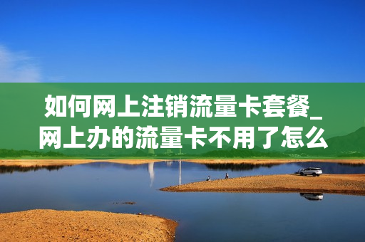 如何网上注销流量卡套餐_网上办的流量卡不用了怎么注销