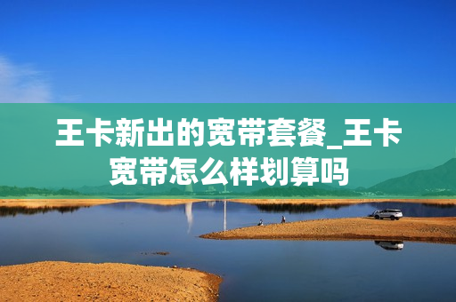 王卡新出的宽带套餐_王卡宽带怎么样划算吗