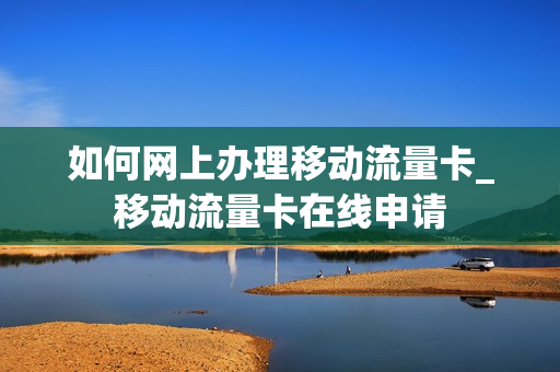 如何网上办理移动流量卡_移动流量卡在线申请