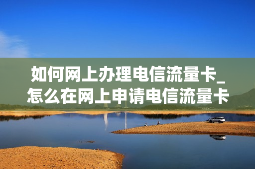 如何网上办理电信流量卡_怎么在网上申请电信流量卡