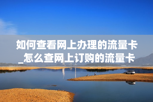 如何查看网上办理的流量卡_怎么查网上订购的流量卡