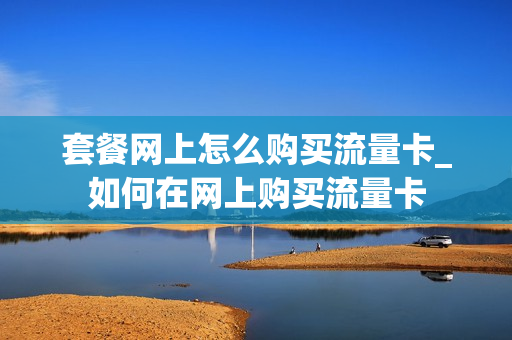 套餐网上怎么购买流量卡_如何在网上购买流量卡