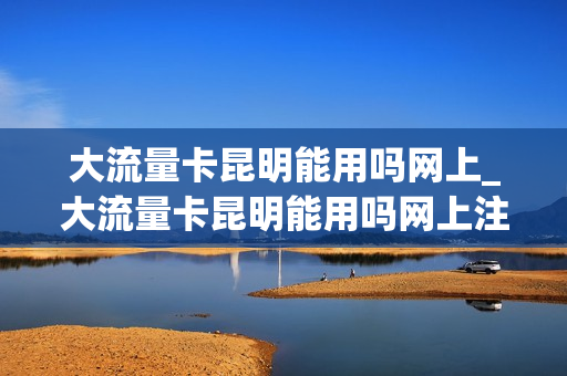 大流量卡昆明能用吗网上_大流量卡昆明能用吗网上注销