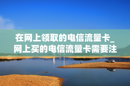 在网上领取的电信流量卡_网上买的电信流量卡需要注销吗