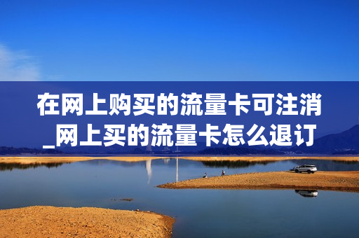 在网上购买的流量卡可注消_网上买的流量卡怎么退订
