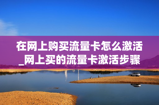 在网上购买流量卡怎么激活_网上买的流量卡激活步骤