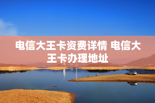电信大王卡资费详情 电信大王卡办理地址